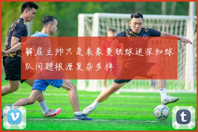 解雇主帅只是表象曼联球迷深知球队问题根源复杂多样