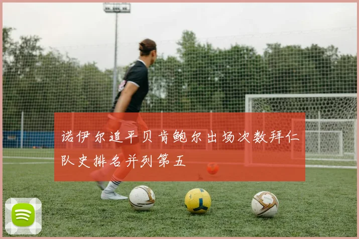 诺伊尔追平贝肯鲍尔出场次数拜仁队史排名并列第五
