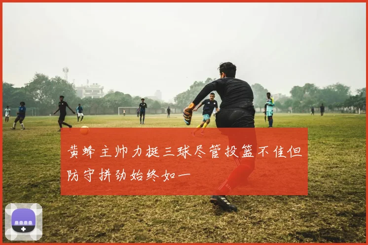 黄蜂主帅力挺三球尽管投篮不佳但防守拼劲始终如一