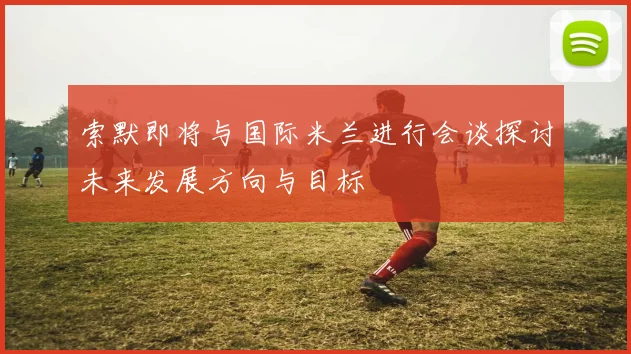 索默即将与国际米兰进行会谈探讨未来发展方向与目标