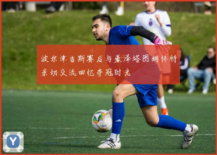 波尔津吉斯赛后与豪泽塔图姆怀特亲切交流回忆夺冠时光