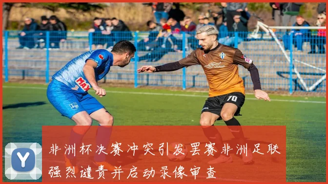 非洲杯决赛冲突引发罢赛非洲足联强烈谴责并启动录像审查