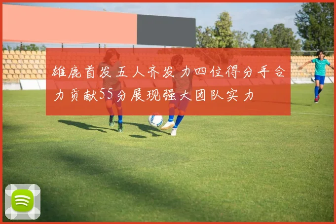 雄鹿首发五人齐发力四位得分手合力贡献55分展现强大团队实力