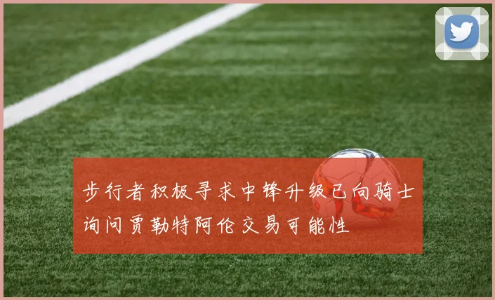 步行者积极寻求中锋升级已向骑士询问贾勒特阿伦交易可能性