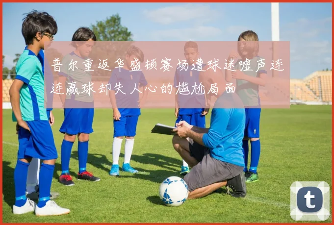 普尔重返华盛顿赛场遭球迷嘘声连连赢球却失人心的尴尬局面