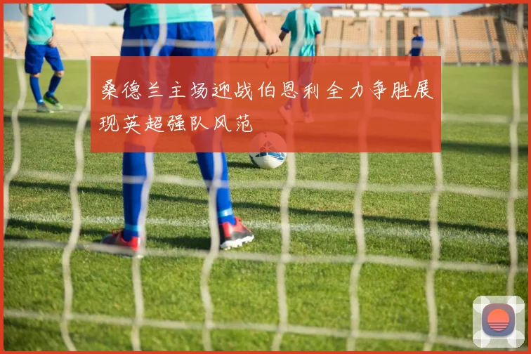桑德兰主场迎战伯恩利全力争胜展现英超强队风范