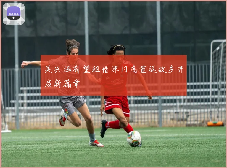 吴兴涵有望租借津门虎重返故乡开启新篇章