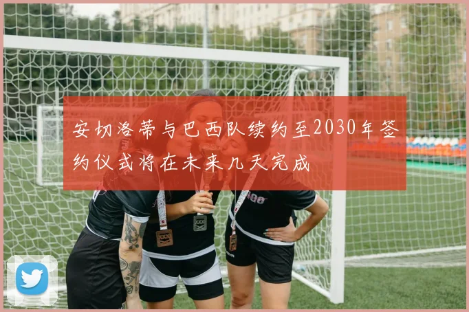 安切洛蒂与巴西队续约至2030年签约仪式将在未来几天完成